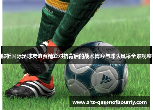 解析国际足球友谊赛精彩对抗背后的战术博弈与球队风采全景观察 解析国际足球友谊赛精彩对抗背后的战术博弈与球队风采全景观察