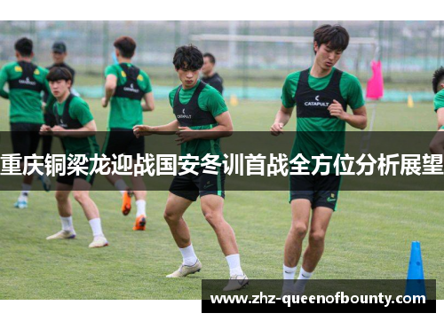 重庆铜梁龙迎战国安冬训首战全方位分析展望 重庆铜梁龙迎战国安冬训首战全方位分析展望