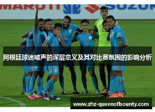 阿根廷球迷嘘声的深层意义及其对比赛氛围的影响分析 阿根廷球迷嘘声的深层意义及其对比赛氛围的影响分析