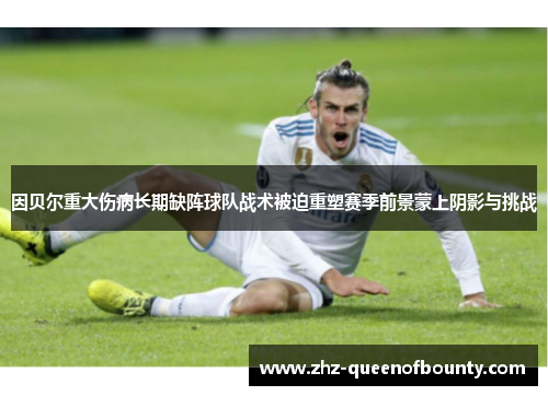 因贝尔重大伤病长期缺阵球队战术被迫重塑赛季前景蒙上阴影与挑战