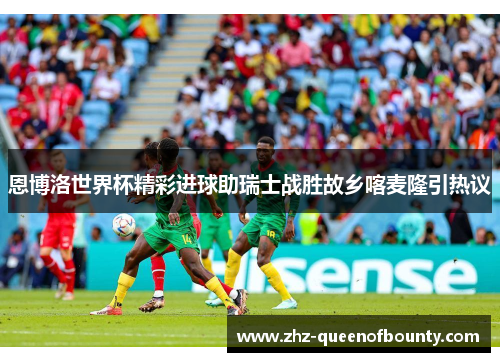 恩博洛世界杯精彩进球助瑞士战胜故乡喀麦隆引热议 恩博洛世界杯精彩进球助瑞士战胜故乡喀麦隆引热议