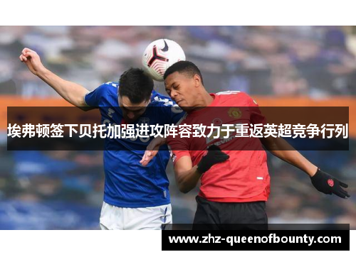 埃弗顿签下贝托加强进攻阵容致力于重返英超竞争行列