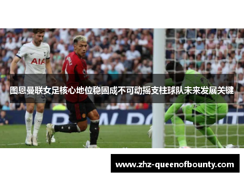 图恩曼联女足核心地位稳固成不可动摇支柱球队未来发展关键