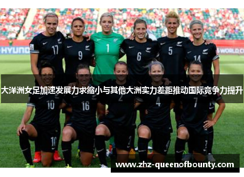 大洋洲女足加速发展力求缩小与其他大洲实力差距推动国际竞争力提升